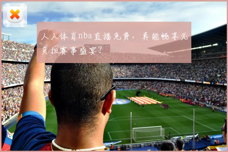 人人体育nba直播免费，真能畅享无负担赛事盛宴？