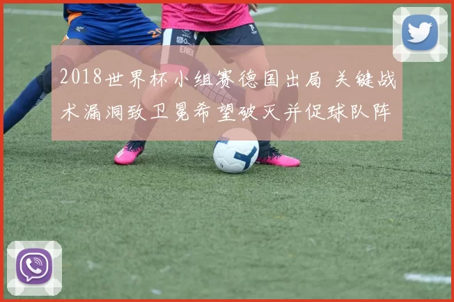 2018世界杯小组赛德国出局 关键战术漏洞致卫冕希望破灭并促球队阵容调整