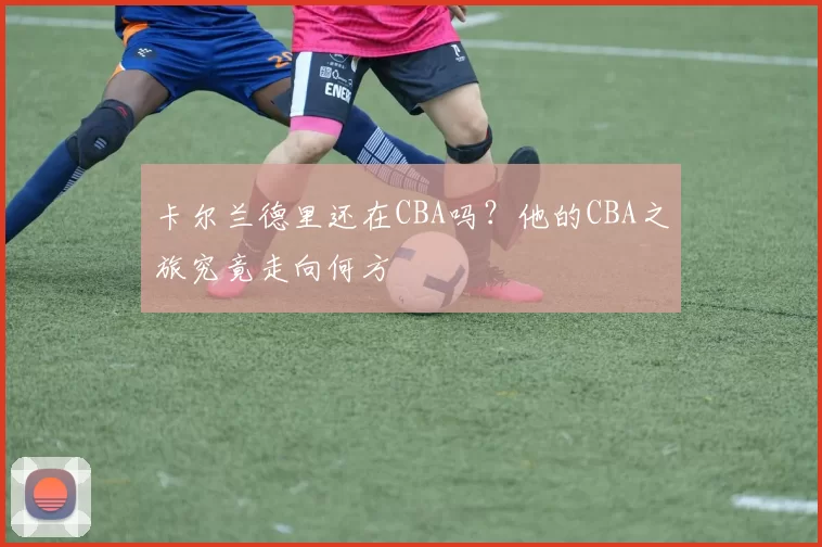 卡尔兰德里还在CBA吗？他的CBA之旅究竟走向何方
