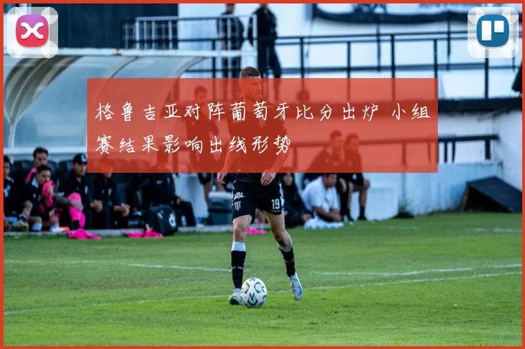 格鲁吉亚对阵葡萄牙比分出炉 小组赛结果影响出线形势