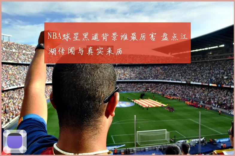 NBA球星黑道背景谁最厉害 盘点江湖传闻与真实来历