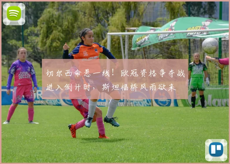 切尔西命悬一线！欧冠资格争夺战进入倒计时，斯坦福桥风雨欲来