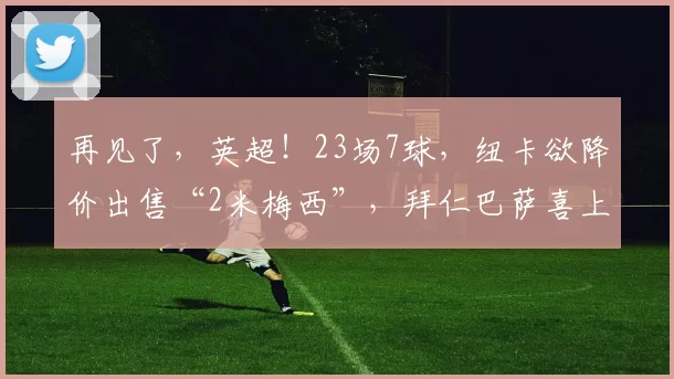 再见了，英超！23场7球，纽卡欲降价出售“2米梅西”，拜仁巴萨喜上眉梢_沃尔特马德_技术_节奏