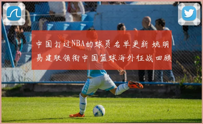 中国打过NBA的球员名单更新 姚明易建联领衔中国篮球海外征战回顾