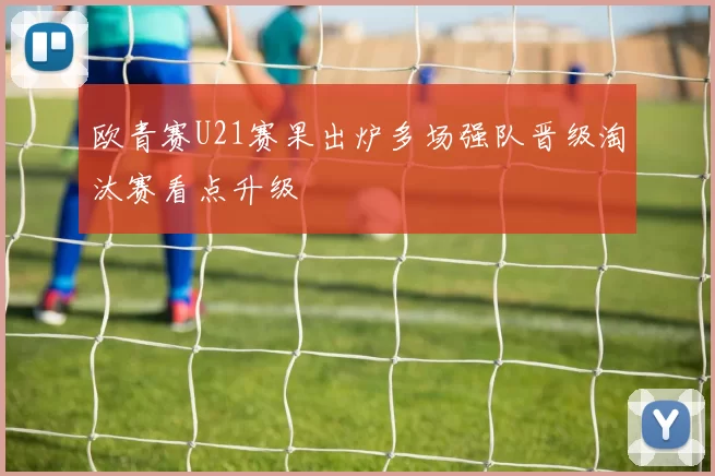 欧青赛U21赛果出炉多场强队晋级淘汰赛看点升级