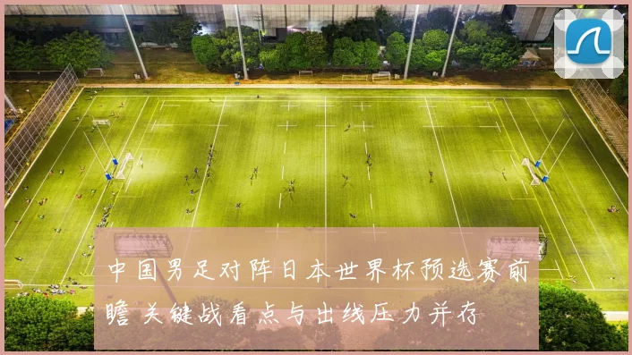 中国男足对阵日本世界杯预选赛前瞻 关键战看点与出线压力并存