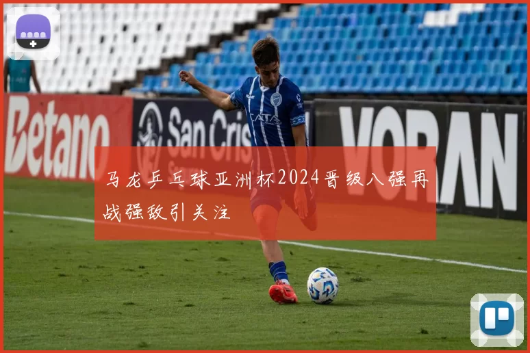 马龙乒乓球亚洲杯2024晋级八强再战强敌引关注