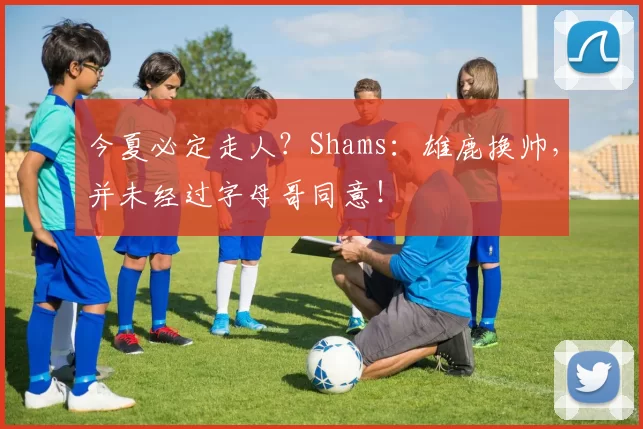今夏必定走人？Shams：雄鹿换帅，并未经过字母哥同意！