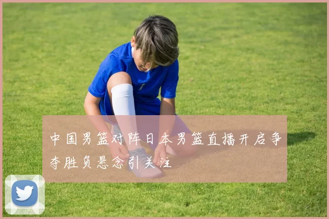 中国男篮对阵日本男篮直播开启争夺胜负悬念引关注