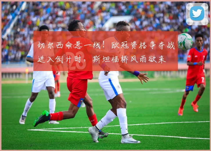 切尔西命悬一线！欧冠资格争夺战进入倒计时，斯坦福桥风雨欲来