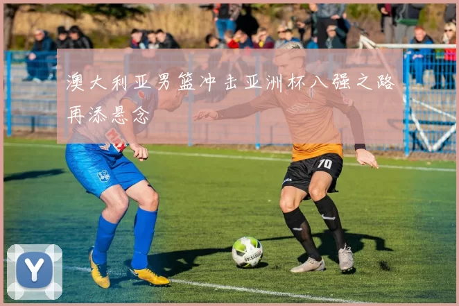 澳大利亚男篮冲击亚洲杯八强之路再添悬念
