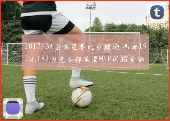 2017NBA全明星赛比分揭晓 西部192比182力克东部浓眉MVP闪耀全场