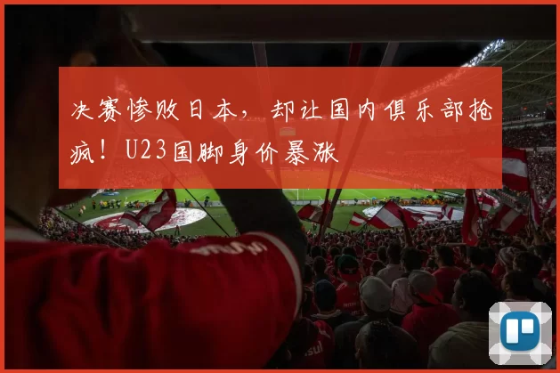 决赛惨败日本,却让国内俱乐部抢疯!U23国脚身价暴涨
