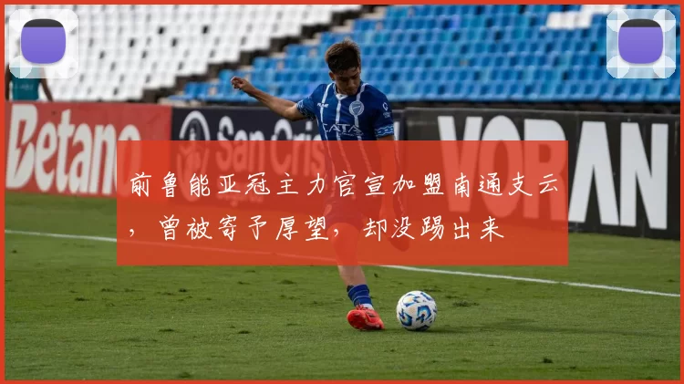 前鲁能亚冠主力官宣加盟南通支云，曾被寄予厚望，却没踢出来