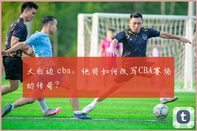 大白边 cba，他将如何改写CBA赛场的传奇？