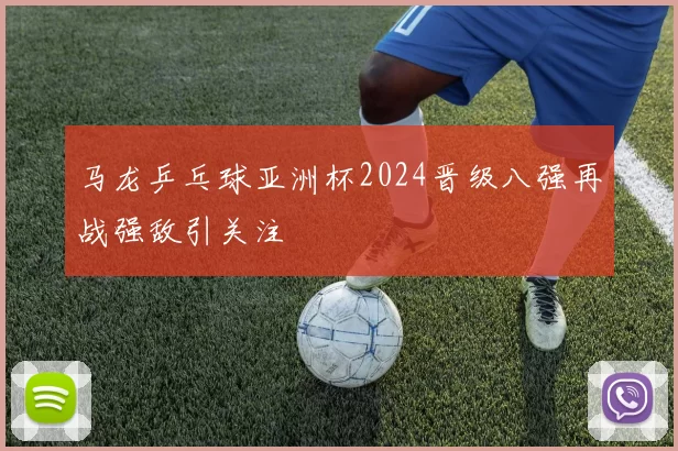 马龙乒乓球亚洲杯2024晋级八强再战强敌引关注