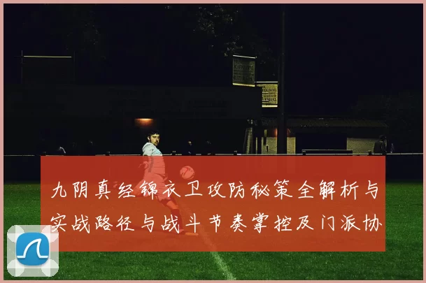 九阴真经锦衣卫攻防秘策全解析与实战路径与战斗节奏掌控及门派协同