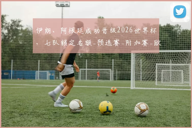 伊朗、阿根廷成功晋级2026世界杯，七队锁定名额_预选赛_附加赛_欧洲足联