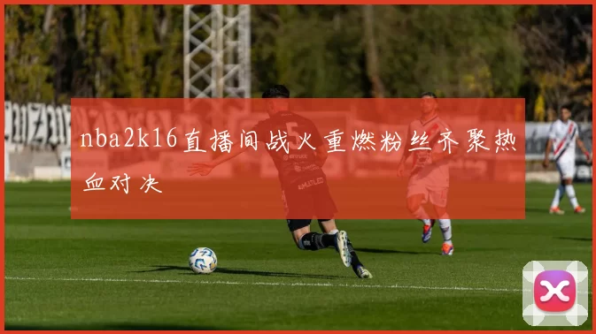nba2k16直播间战火重燃粉丝齐聚热血对决