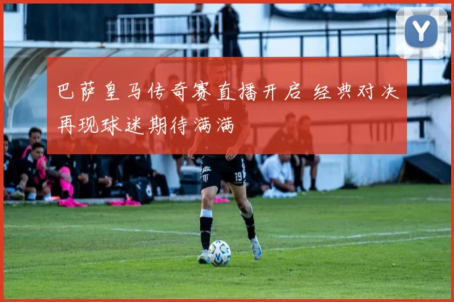 巴萨皇马传奇赛直播开启 经典对决再现球迷期待满满
