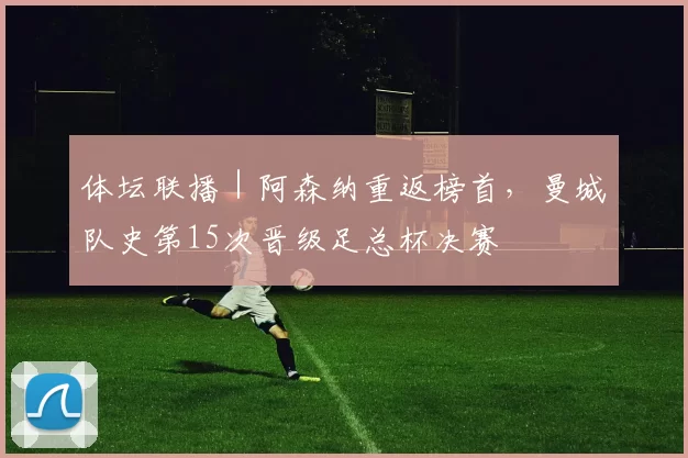 体坛联播｜阿森纳重返榜首，曼城队史第15次晋级足总杯决赛