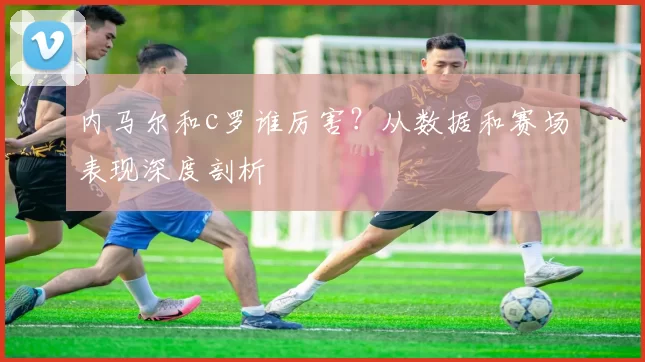 内马尔和c罗谁厉害？从数据和赛场表现深度剖析
