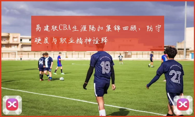 易建联CBA生涯隔扣集锦回顾,防守硬度与职业精神诠释