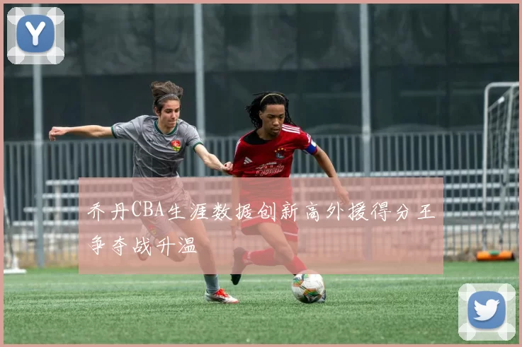 乔丹CBA生涯数据创新高外援得分王争夺战升温