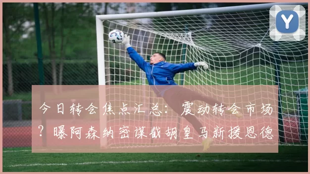 今日转会焦点汇总：震动转会市场？曝阿森纳密谋截胡皇马新援恩德里克