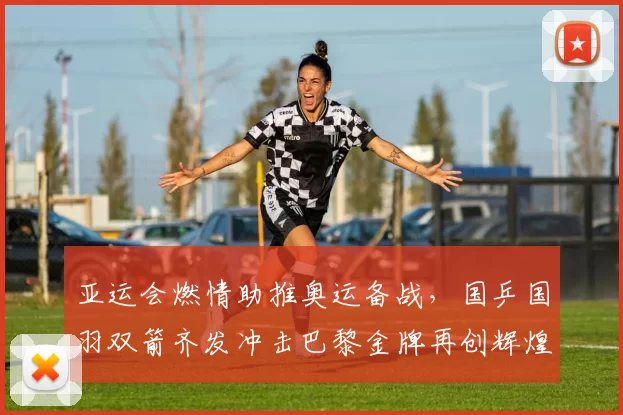 亚运会燃情助推奥运备战，国乒国羽双箭齐发冲击巴黎金牌再创辉煌