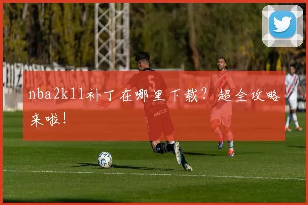 nba2k11补丁在哪里下载?超全攻略来啦!