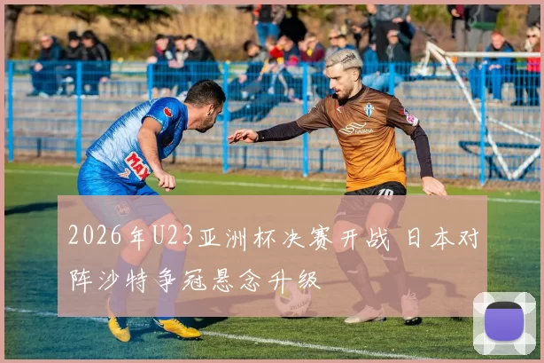 2026年U23亚洲杯决赛开战 日本对阵沙特争冠悬念升级