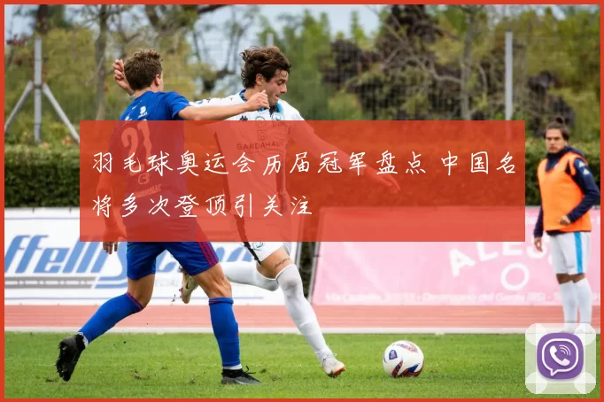 羽毛球奥运会历届冠军盘点 中国名将多次登顶引关注