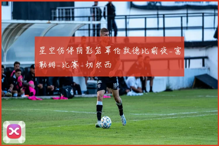 星空伤停阴影笼罩伦敦德比前夜_富勒姆_比赛_切尔西