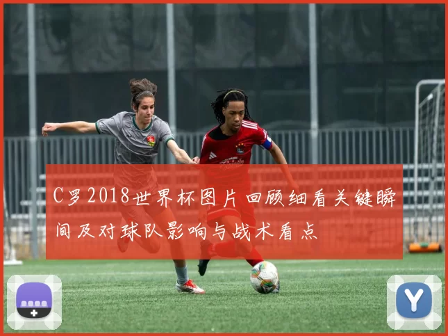 C罗2018世界杯图片回顾细看关键瞬间及对球队影响与战术看点