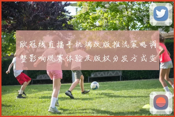 欧冠线直播手机端改版推流策略调整影响观赛体验及版权分发方式变动