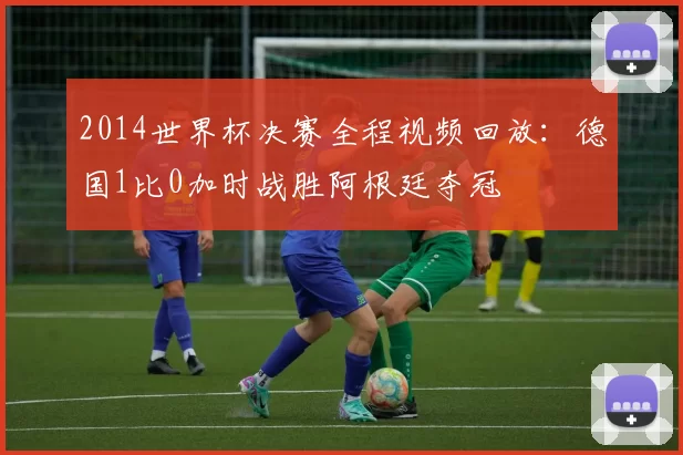 2014世界杯决赛全程视频回放:德国1比0加时战胜阿根廷夺冠