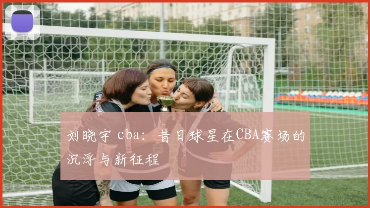 刘晓宇 cba：昔日球星在CBA赛场的沉浮与新征程