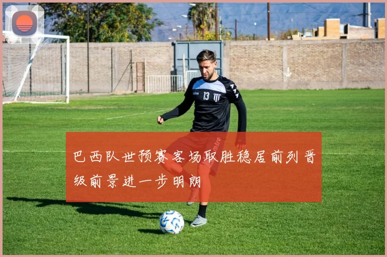 巴西队世预赛客场取胜稳居前列晋级前景进一步明朗