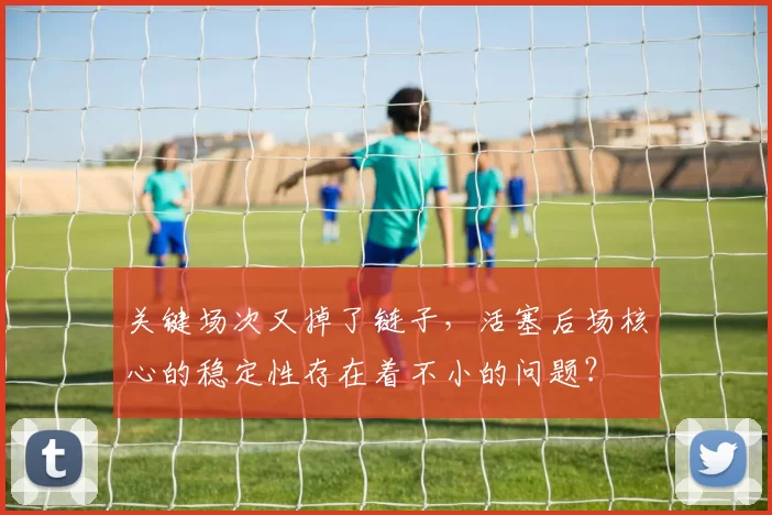 关键场次又掉了链子，活塞后场核心的稳定性存在着不小的问题？