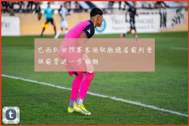 巴西队世预赛客场取胜稳居前列晋级前景进一步明朗