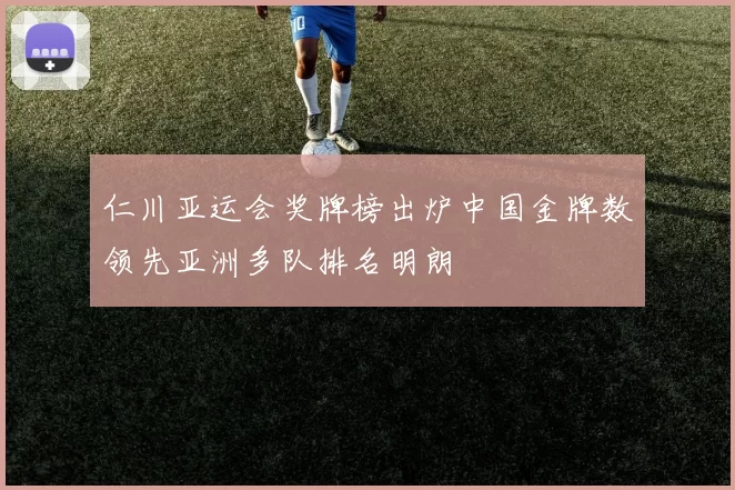 仁川亚运会奖牌榜出炉中国金牌数领先亚洲多队排名明朗