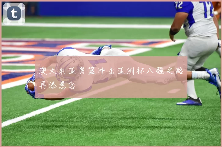 澳大利亚男篮冲击亚洲杯八强之路再添悬念