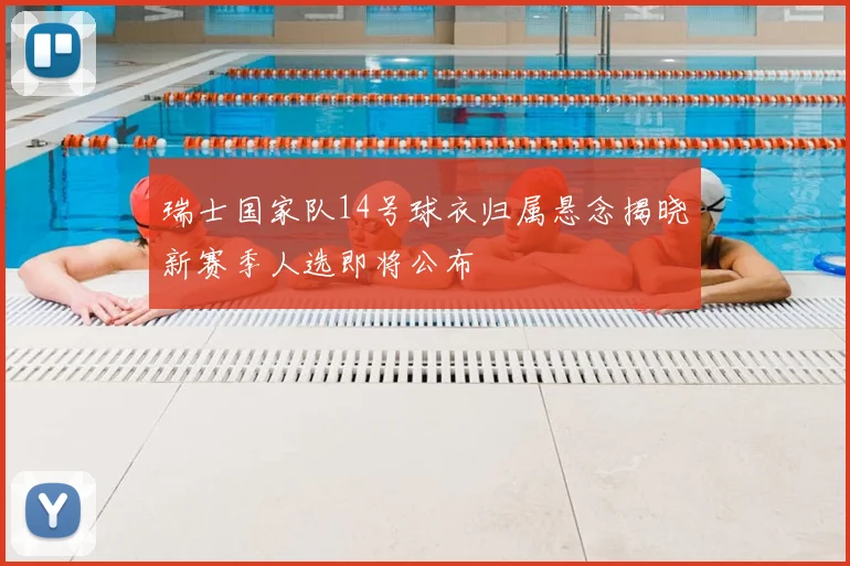瑞士国家队14号球衣归属悬念揭晓新赛季人选即将公布