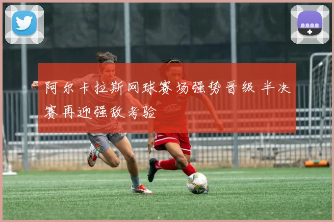 阿尔卡拉斯网球赛场强势晋级 半决赛再迎强敌考验