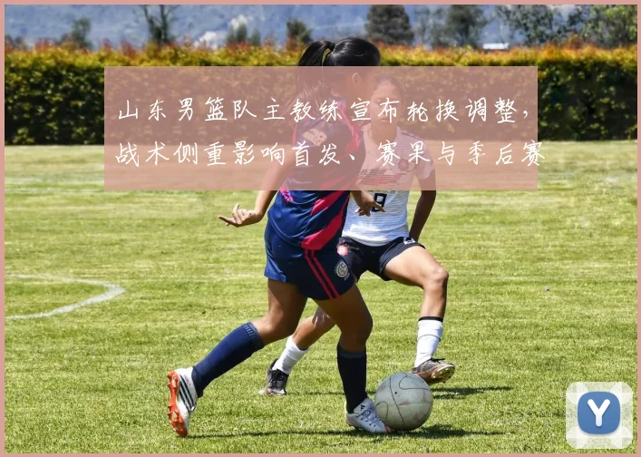 山东男篮队主教练宣布轮换调整，战术侧重影响首发、赛果与季后赛前景