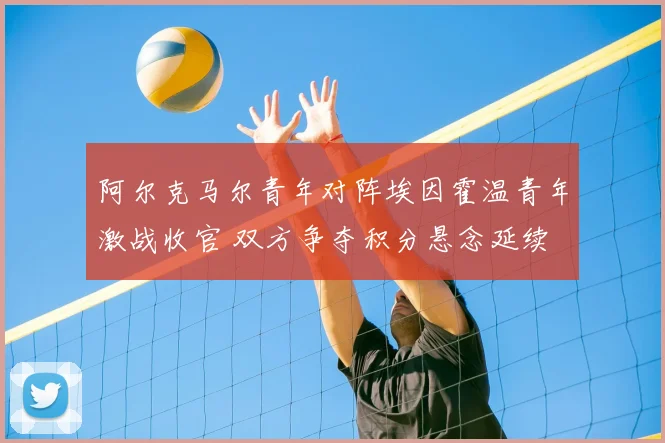 阿尔克马尔青年对阵埃因霍温青年激战收官 双方争夺积分悬念延续