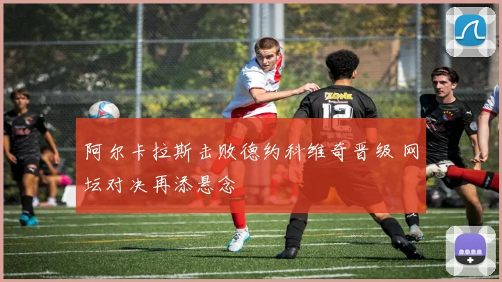阿尔卡拉斯击败德约科维奇晋级 网坛对决再添悬念
