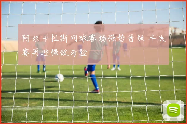 阿尔卡拉斯网球赛场强势晋级 半决赛再迎强敌考验