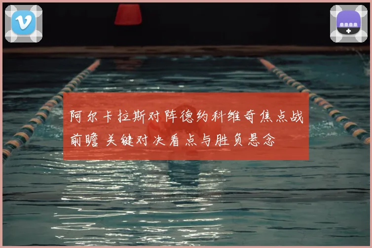 阿尔卡拉斯对阵德约科维奇焦点战前瞻 关键对决看点与胜负悬念